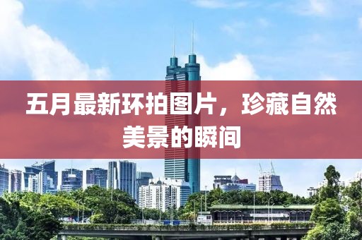 五月最新环拍图片，珍藏自然美景的瞬间
