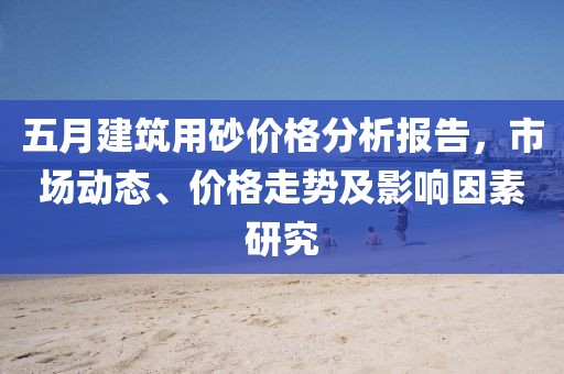 五月建筑用砂价格分析报告，市场动态、价格走势及影响因素研究