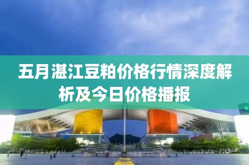五月湛江豆粕价格行情深度解析及今日价格播报