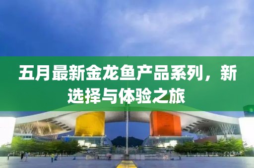 五月最新金龙鱼产品系列，新选择与体验之旅