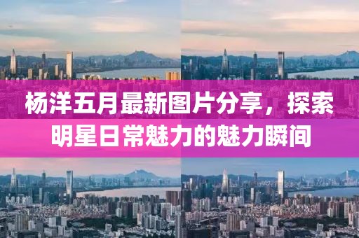 杨洋五月最新图片分享，探索明星日常魅力的魅力瞬间