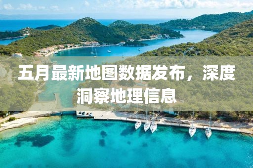 五月最新地图数据发布，深度洞察地理信息