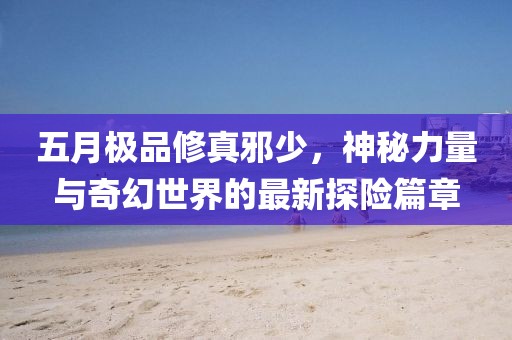 五月极品修真邪少，神秘力量与奇幻世界的最新探险篇章