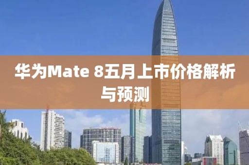 华为Mate 8五月上市价格解析与预测