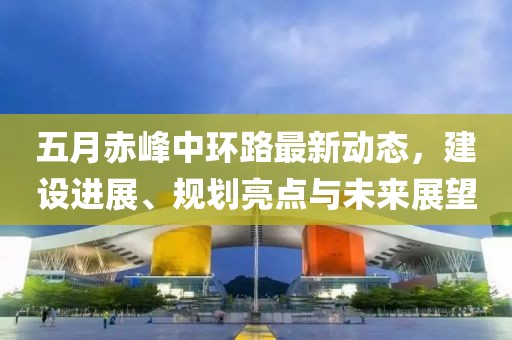 五月赤峰中环路最新动态，建设进展、规划亮点与未来展望