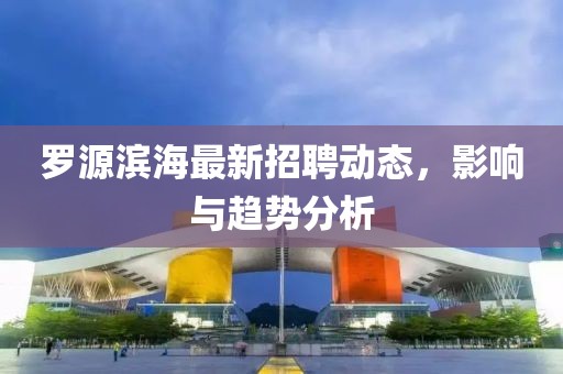 罗源滨海最新招聘动态，影响与趋势分析