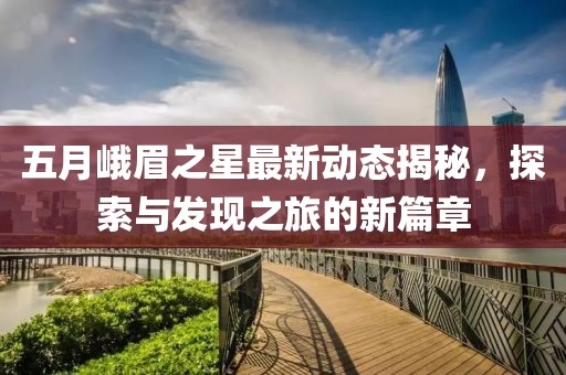 五月峨眉之星最新动态揭秘，探索与发现之旅的新篇章