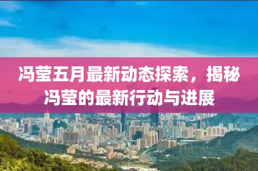 冯莹五月最新动态探索，揭秘冯莹的最新行动与进展