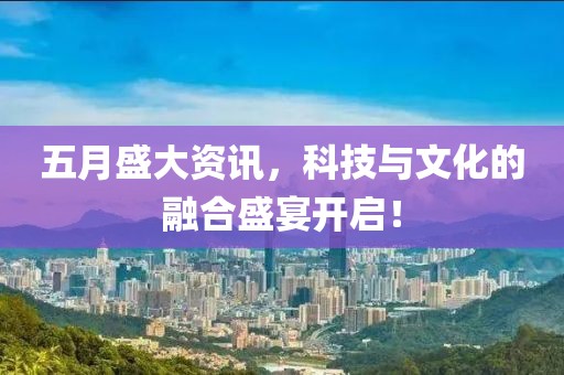 五月盛大资讯，科技与文化的融合盛宴开启！