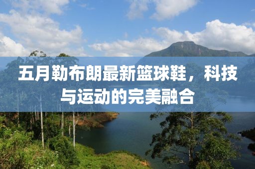 五月勒布朗最新篮球鞋，科技与运动的完美融合