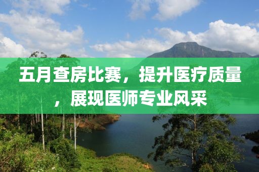 五月查房比赛，提升医疗质量，展现医师专业风采