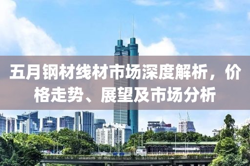 五月钢材线材市场深度解析，价格走势、展望及市场分析