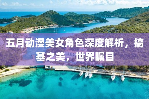 五月动漫美女角色深度解析，搞基之美，世界瞩目