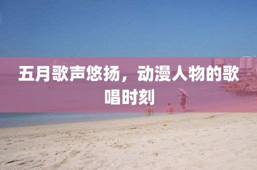 五月歌声悠扬，动漫人物的歌唱时刻