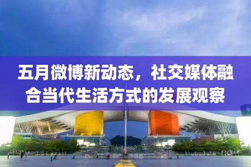 五月微博新动态，社交媒体融合当代生活方式的发展观察