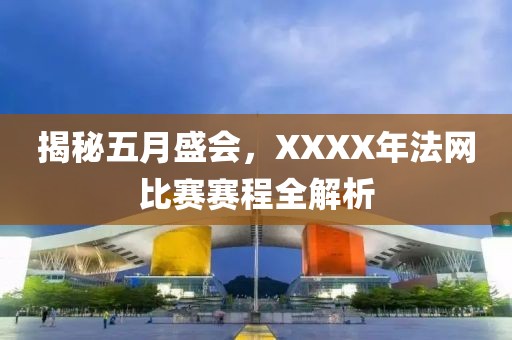 揭秘五月盛会，XXXX年法网比赛赛程全解析