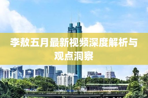 李敖五月最新视频深度解析与观点洞察
