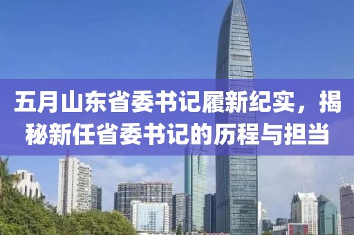 五月山东省委书记履新纪实，揭秘新任省委书记的历程与担当