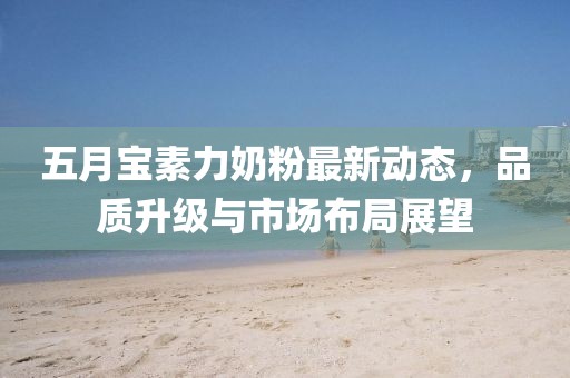 五月宝素力奶粉最新动态，品质升级与市场布局展望
