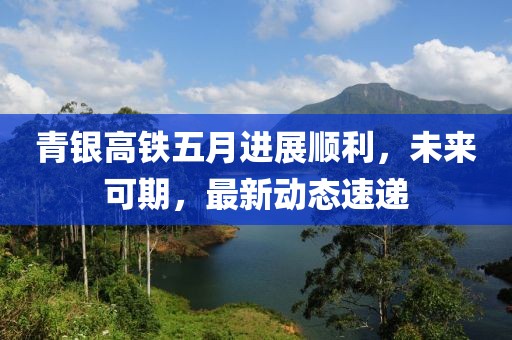 青银高铁五月进展顺利，未来可期，最新动态速递