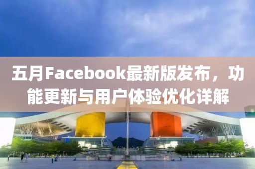 五月Facebook最新版发布，功能更新与用户体验优化详解