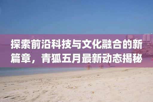 探索前沿科技与文化融合的新篇章，青狐五月最新动态揭秘