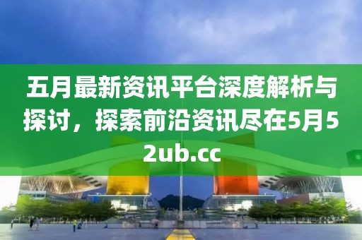 五月最新资讯平台深度解析与探讨，探索前沿资讯尽在5月52ub.cc