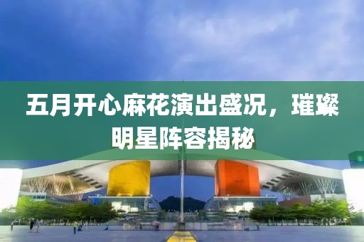 五月开心麻花演出盛况，璀璨明星阵容揭秘