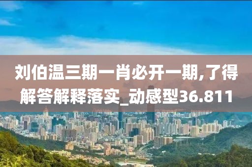 刘伯温三期一肖必开一期,了得解答解释落实_动感型36.811