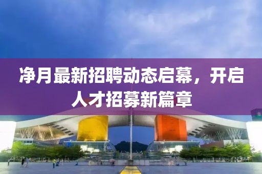 净月最新招聘动态启幕，开启人才招募新篇章