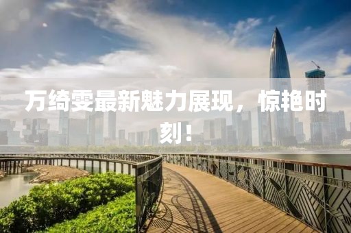 万绮雯最新魅力展现，惊艳时刻！