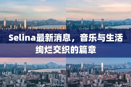 Selina最新消息，音乐与生活绚烂交织的篇章