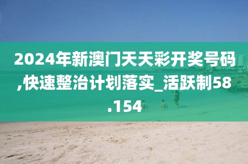 2024年新澳门天天彩开奖号码,快速整治计划落实_活跃制58.154