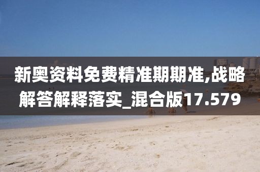 新奥资料免费精准期期准,战略解答解释落实_混合版17.579
