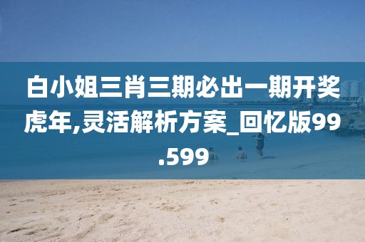 白小姐三肖三期必出一期开奖虎年,灵活解析方案_回忆版99.599