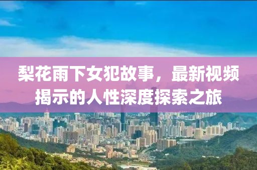 梨花雨下女犯故事，最新视频揭示的人性深度探索之旅