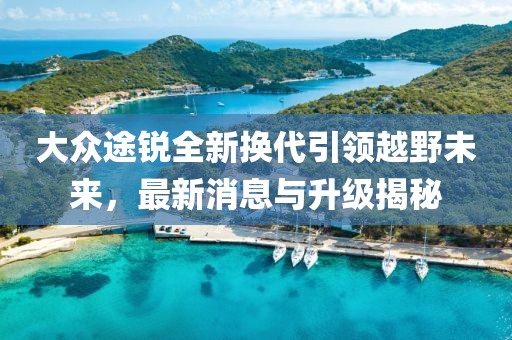 大众途锐全新换代引领越野未来，最新消息与升级揭秘