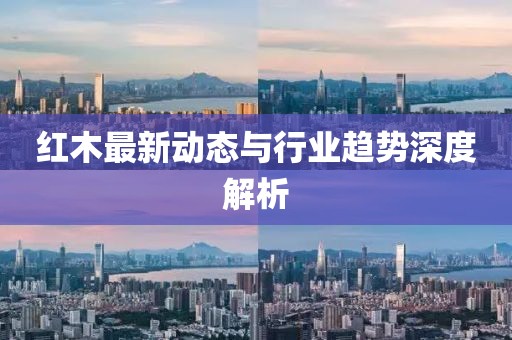 红木最新动态与行业趋势深度解析