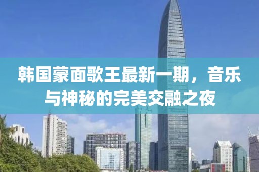 韩国蒙面歌王最新一期，音乐与神秘的完美交融之夜