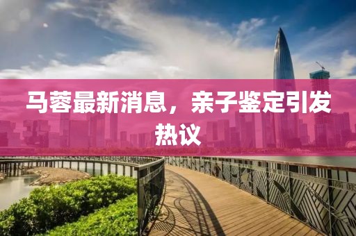 马蓉最新消息，亲子鉴定引发热议