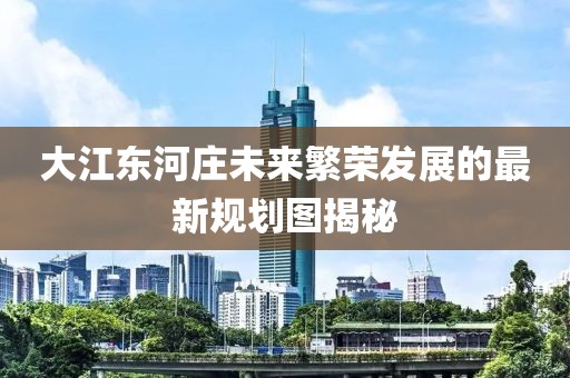 大江东河庄未来繁荣发展的最新规划图揭秘