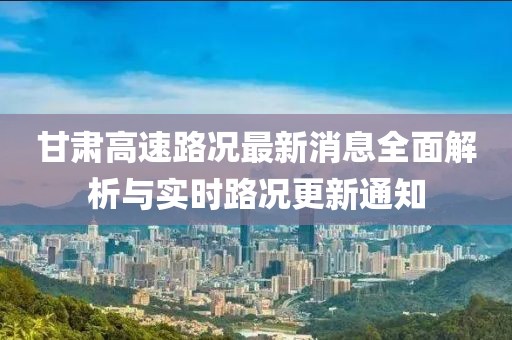 甘肃高速路况最新消息全面解析与实时路况更新通知