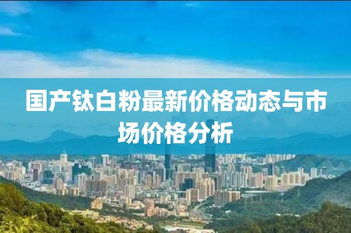 国产钛白粉最新价格动态与市场价格分析
