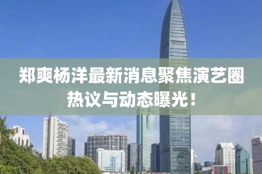 郑爽杨洋最新消息聚焦演艺圈热议与动态曝光！