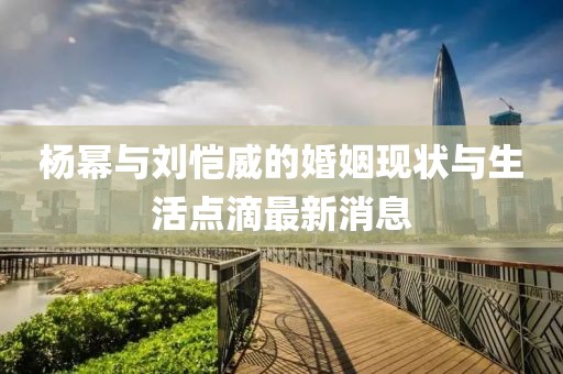 杨幂与刘恺威的婚姻现状与生活点滴最新消息