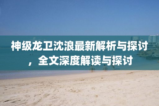 神级龙卫沈浪最新解析与探讨，全文深度解读与探讨