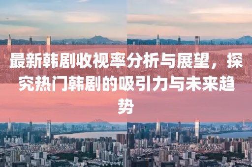 最新韩剧收视率分析与展望，探究热门韩剧的吸引力与未来趋势