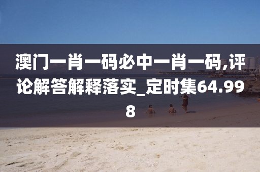 澳门一肖一码必中一肖一码,评论解答解释落实_定时集64.998