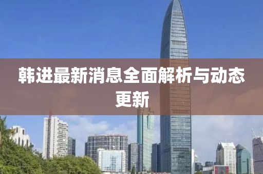 韩进最新消息全面解析与动态更新
