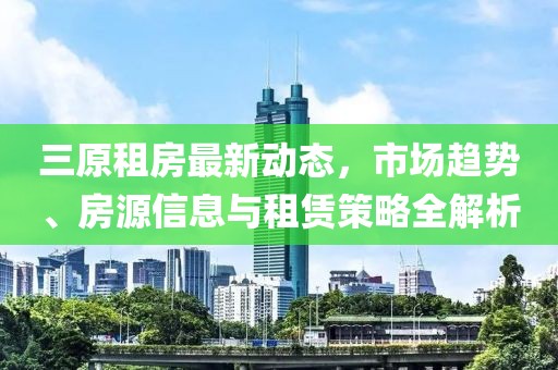 三原租房最新动态，市场趋势、房源信息与租赁策略全解析